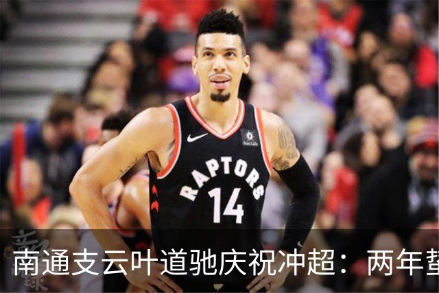 南通支云叶道驰庆祝冲超：两年蛰伏，现在还不能从亢奋中醒来
