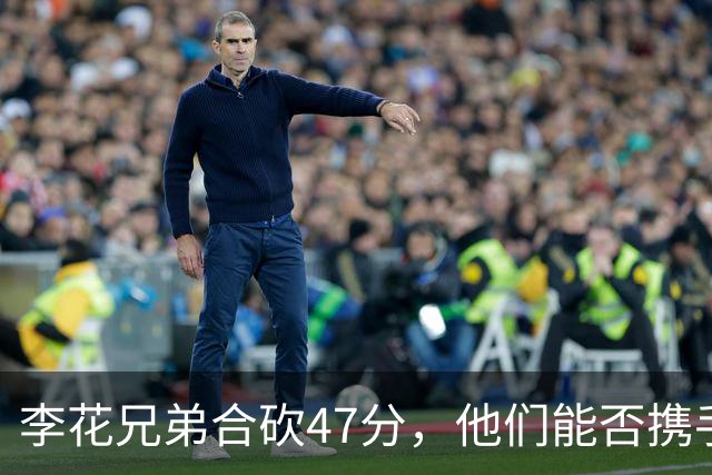李花兄弟合砍47分，他们能否携手进入世预赛12人名单？