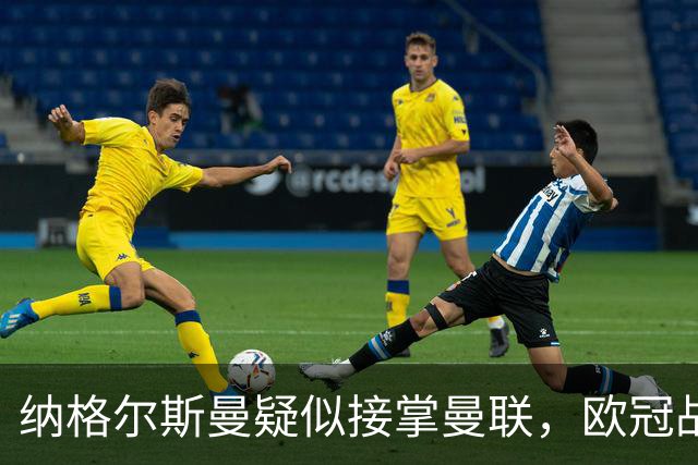 纳格尔斯曼疑似接掌曼联，欧冠战报解读豪门危机与机遇